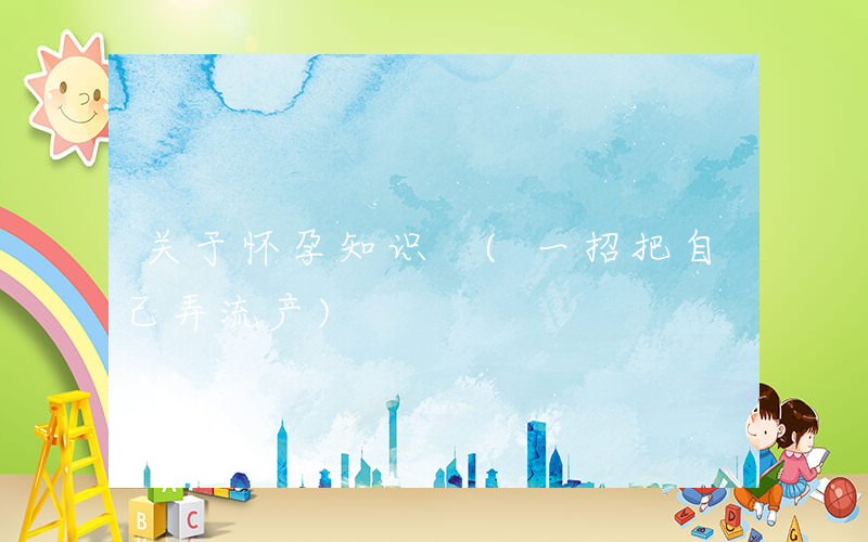 关于怀孕知识 (一招把自己弄流产)